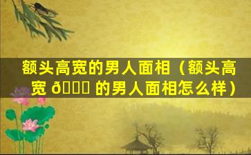 额头高宽的男人面相（额头高宽 🍀 的男人面相怎么样）